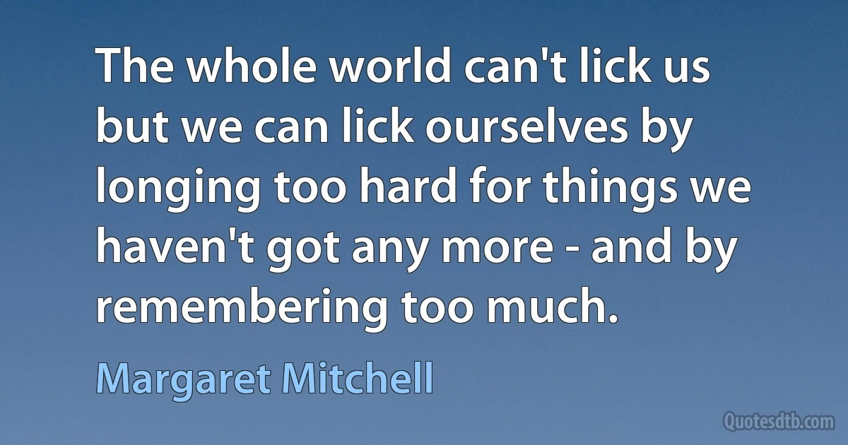 The whole world can't lick us but we can lick ourselves by longing too hard for things we haven't got any more - and by remembering too much. (Margaret Mitchell)