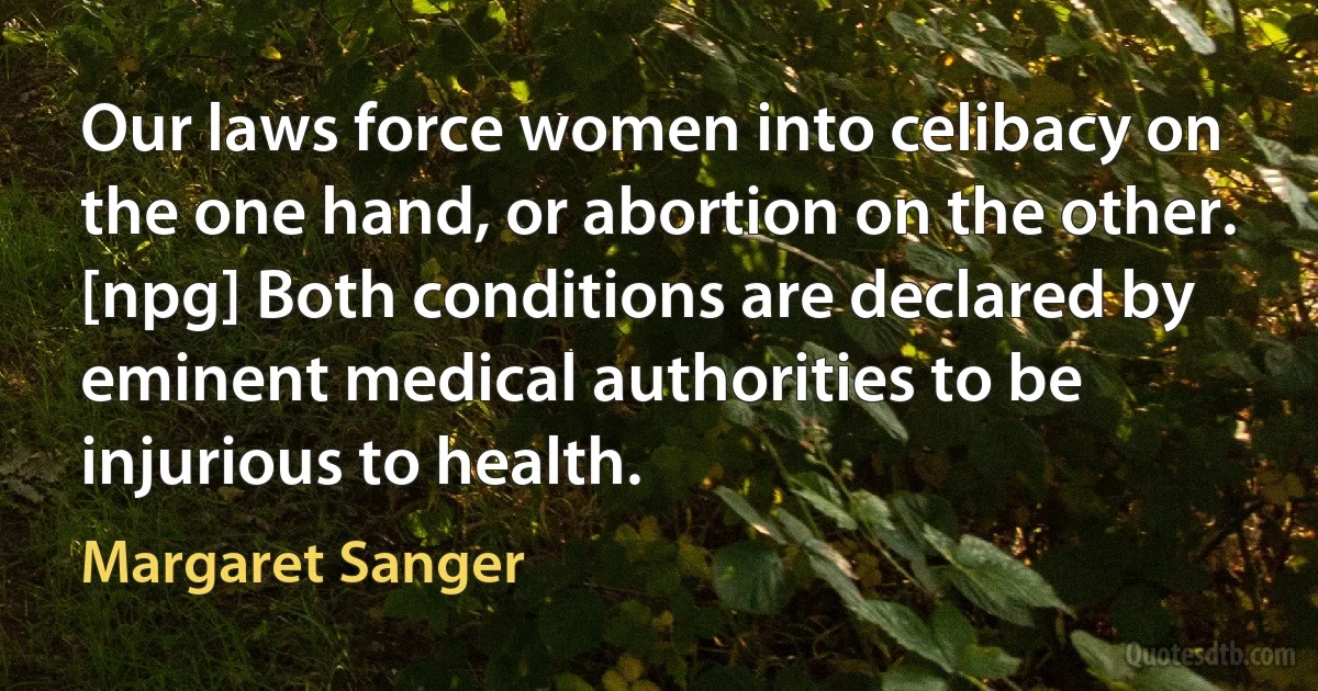 Our laws force women into celibacy on the one hand, or abortion on the other. [npg] Both conditions are declared by eminent medical authorities to be injurious to health. (Margaret Sanger)