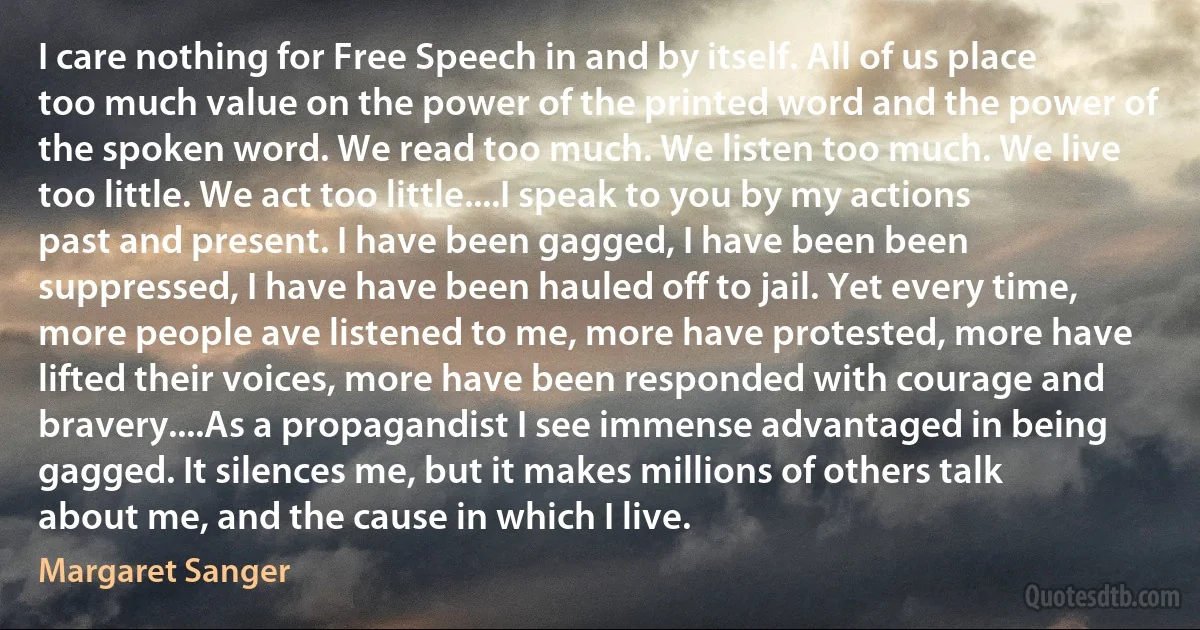 I care nothing for Free Speech in and by itself. All of us place too much value on the power of the printed word and the power of the spoken word. We read too much. We listen too much. We live too little. We act too little....I speak to you by my actions past and present. I have been gagged, I have been been suppressed, I have have been hauled off to jail. Yet every time, more people ave listened to me, more have protested, more have lifted their voices, more have been responded with courage and bravery....As a propagandist I see immense advantaged in being gagged. It silences me, but it makes millions of others talk about me, and the cause in which I live. (Margaret Sanger)