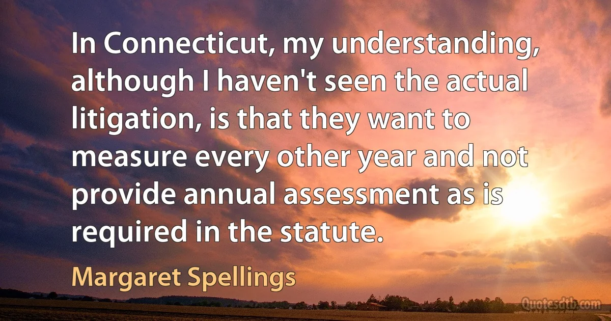 In Connecticut, my understanding, although I haven't seen the actual litigation, is that they want to measure every other year and not provide annual assessment as is required in the statute. (Margaret Spellings)