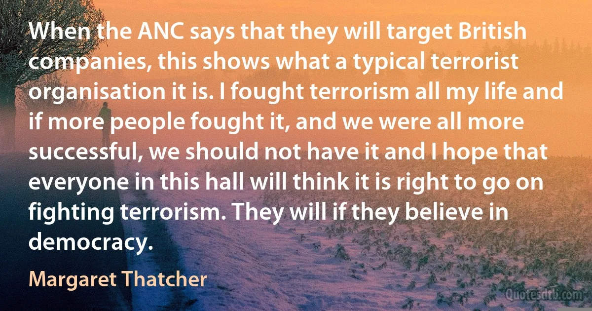 When the ANC says that they will target British companies, this shows what a typical terrorist organisation it is. I fought terrorism all my life and if more people fought it, and we were all more successful, we should not have it and I hope that everyone in this hall will think it is right to go on fighting terrorism. They will if they believe in democracy. (Margaret Thatcher)