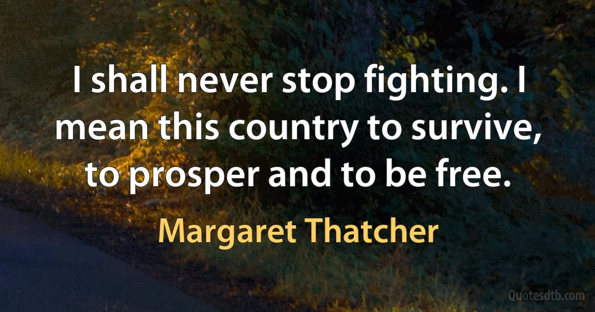 I shall never stop fighting. I mean this country to survive, to prosper and to be free. (Margaret Thatcher)