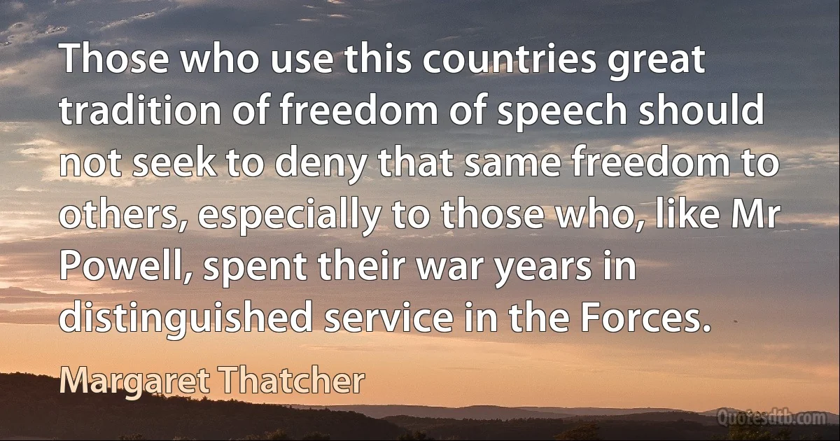 Those who use this countries great tradition of freedom of speech should not seek to deny that same freedom to others, especially to those who, like Mr Powell, spent their war years in distinguished service in the Forces. (Margaret Thatcher)