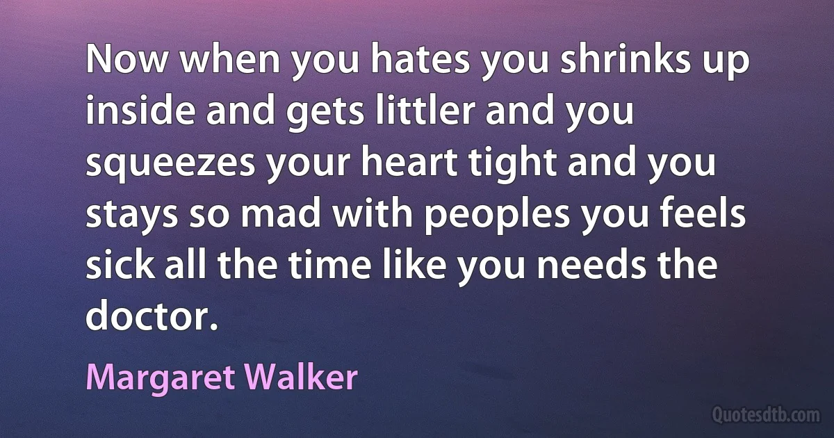 Now when you hates you shrinks up inside and gets littler and you squeezes your heart tight and you stays so mad with peoples you feels sick all the time like you needs the doctor. (Margaret Walker)