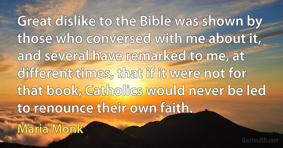 Great dislike to the Bible was shown by those who conversed with me about it, and several have remarked to me, at different times, that if it were not for that book, Catholics would never be led to renounce their own faith. (Maria Monk)