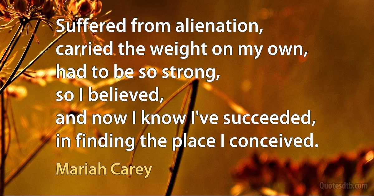 Suffered from alienation,
carried the weight on my own,
had to be so strong,
so I believed,
and now I know I've succeeded,
in finding the place I conceived. (Mariah Carey)