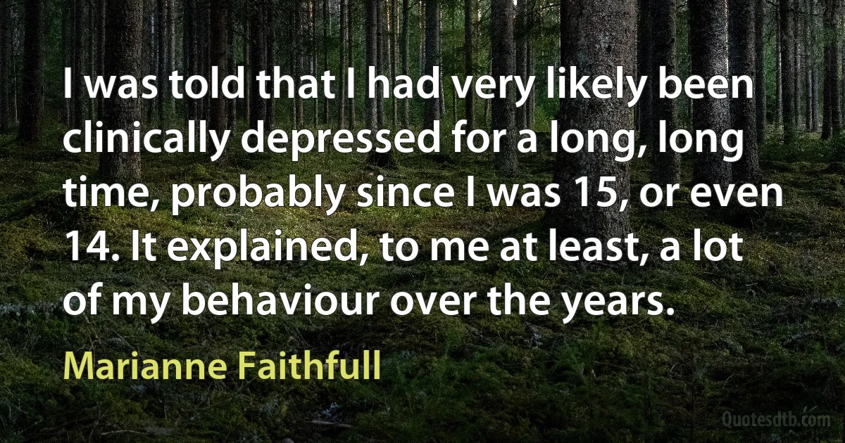 I was told that I had very likely been clinically depressed for a long, long time, probably since I was 15, or even 14. It explained, to me at least, a lot of my behaviour over the years. (Marianne Faithfull)