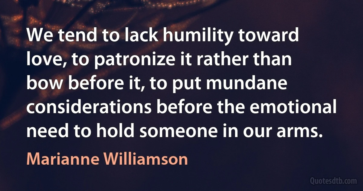 We tend to lack humility toward love, to patronize it rather than bow before it, to put mundane considerations before the emotional need to hold someone in our arms. (Marianne Williamson)