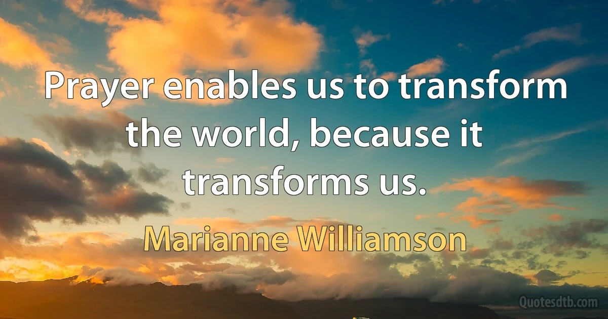 Prayer enables us to transform the world, because it transforms us. (Marianne Williamson)