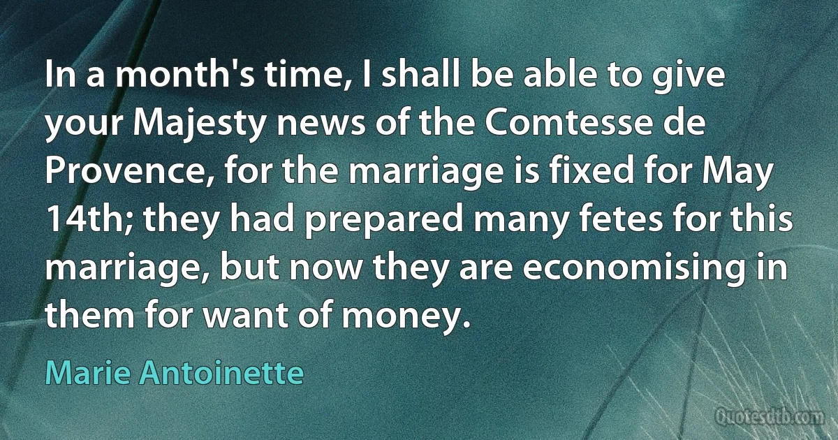 In a month's time, I shall be able to give your Majesty news of the Comtesse de Provence, for the marriage is fixed for May 14th; they had prepared many fetes for this marriage, but now they are economising in them for want of money. (Marie Antoinette)