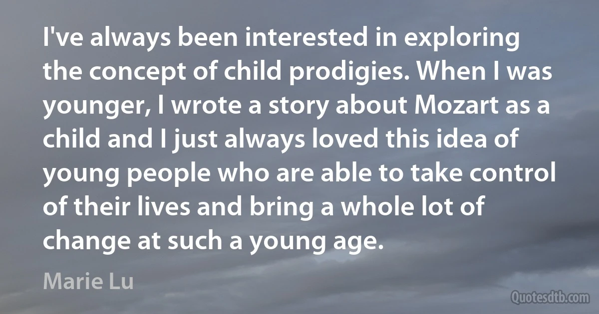 I've always been interested in exploring the concept of child prodigies. When I was younger, I wrote a story about Mozart as a child and I just always loved this idea of young people who are able to take control of their lives and bring a whole lot of change at such a young age. (Marie Lu)