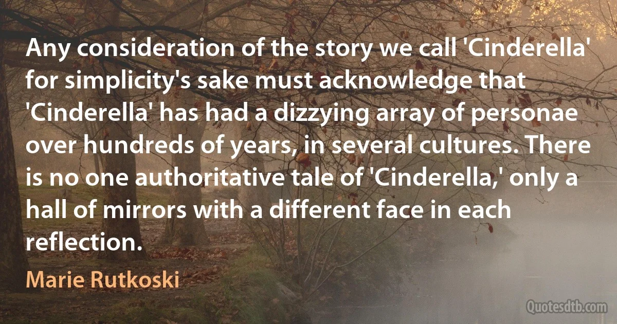 Any consideration of the story we call 'Cinderella' for simplicity's sake must acknowledge that 'Cinderella' has had a dizzying array of personae over hundreds of years, in several cultures. There is no one authoritative tale of 'Cinderella,' only a hall of mirrors with a different face in each reflection. (Marie Rutkoski)