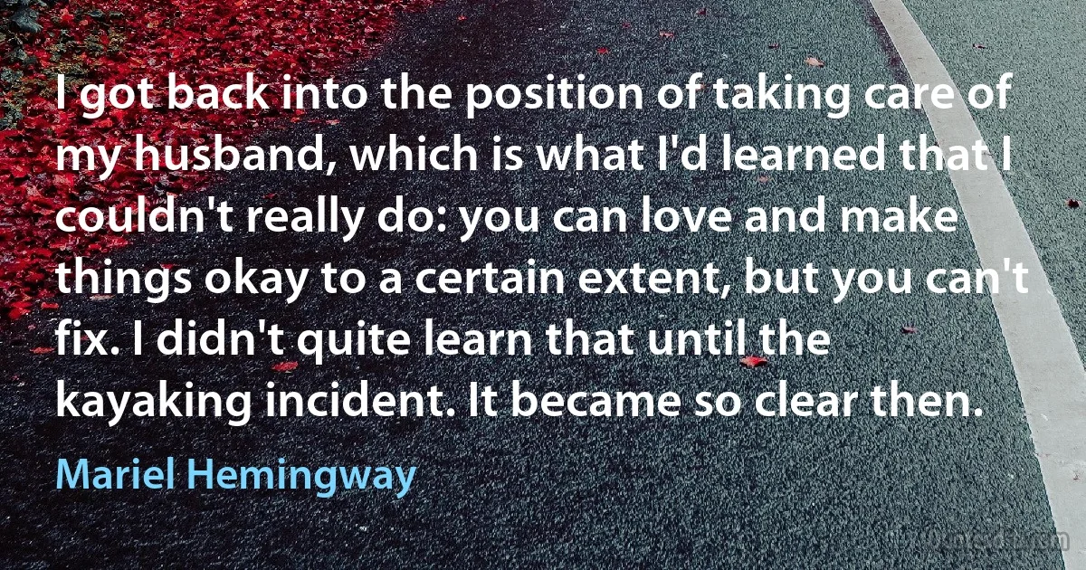 I got back into the position of taking care of my husband, which is what I'd learned that I couldn't really do: you can love and make things okay to a certain extent, but you can't fix. I didn't quite learn that until the kayaking incident. It became so clear then. (Mariel Hemingway)