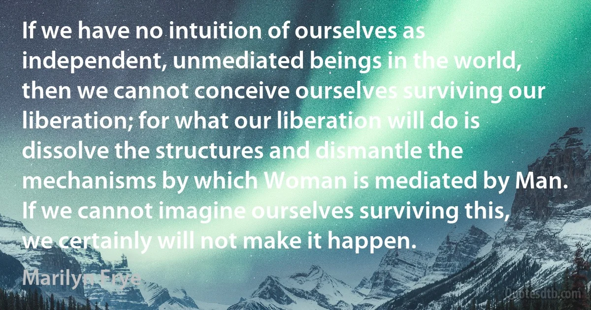 If we have no intuition of ourselves as independent, unmediated beings in the world, then we cannot conceive ourselves surviving our liberation; for what our liberation will do is dissolve the structures and dismantle the mechanisms by which Woman is mediated by Man. If we cannot imagine ourselves surviving this, we certainly will not make it happen. (Marilyn Frye)