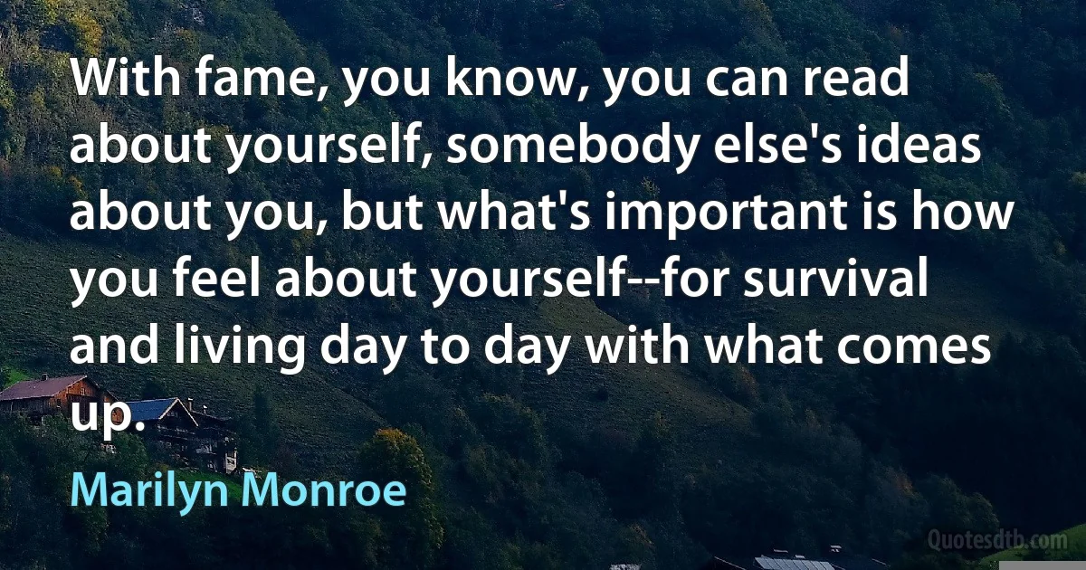 With fame, you know, you can read about yourself, somebody else's ideas about you, but what's important is how you feel about yourself--for survival and living day to day with what comes up. (Marilyn Monroe)