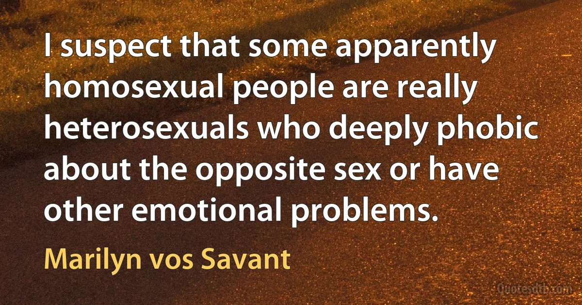 I suspect that some apparently homosexual people are really heterosexuals who deeply phobic about the opposite sex or have other emotional problems. (Marilyn vos Savant)