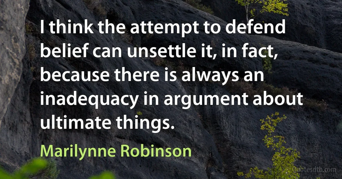 I think the attempt to defend belief can unsettle it, in fact, because there is always an inadequacy in argument about ultimate things. (Marilynne Robinson)