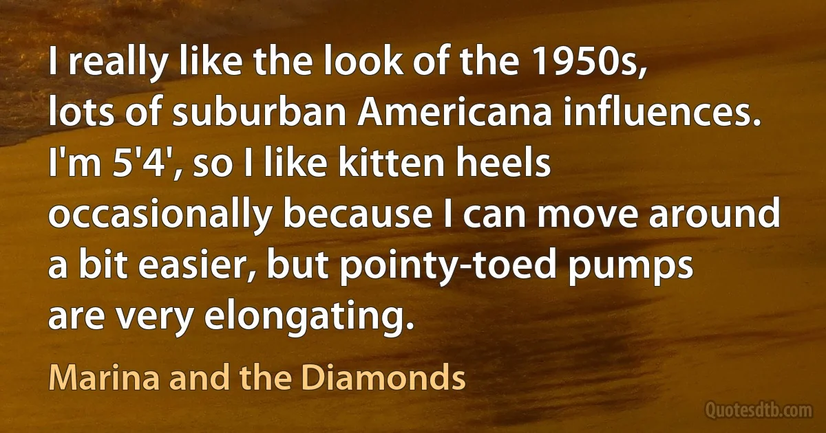 I really like the look of the 1950s, lots of suburban Americana influences. I'm 5'4', so I like kitten heels occasionally because I can move around a bit easier, but pointy-toed pumps are very elongating. (Marina and the Diamonds)