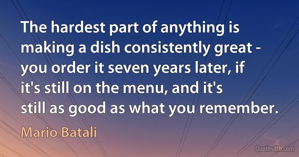 The hardest part of anything is making a dish consistently great - you order it seven years later, if it's still on the menu, and it's still as good as what you remember. (Mario Batali)