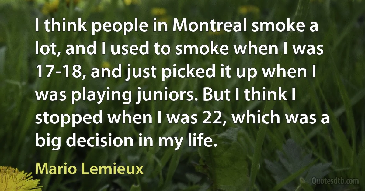 I think people in Montreal smoke a lot, and I used to smoke when I was 17-18, and just picked it up when I was playing juniors. But I think I stopped when I was 22, which was a big decision in my life. (Mario Lemieux)