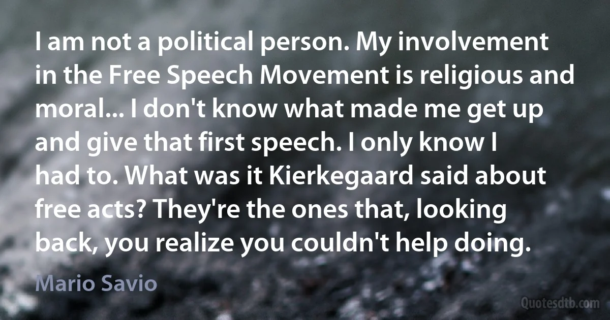 I am not a political person. My involvement in the Free Speech Movement is religious and moral... I don't know what made me get up and give that first speech. I only know I had to. What was it Kierkegaard said about free acts? They're the ones that, looking back, you realize you couldn't help doing. (Mario Savio)