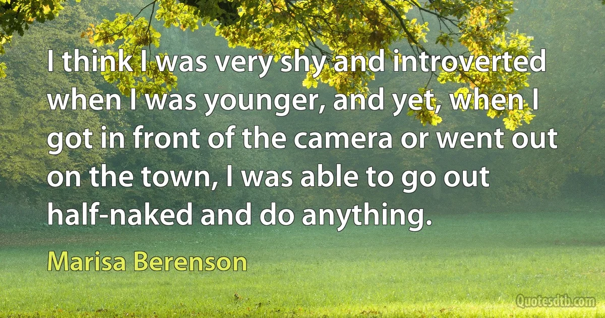 I think I was very shy and introverted when I was younger, and yet, when I got in front of the camera or went out on the town, I was able to go out half-naked and do anything. (Marisa Berenson)