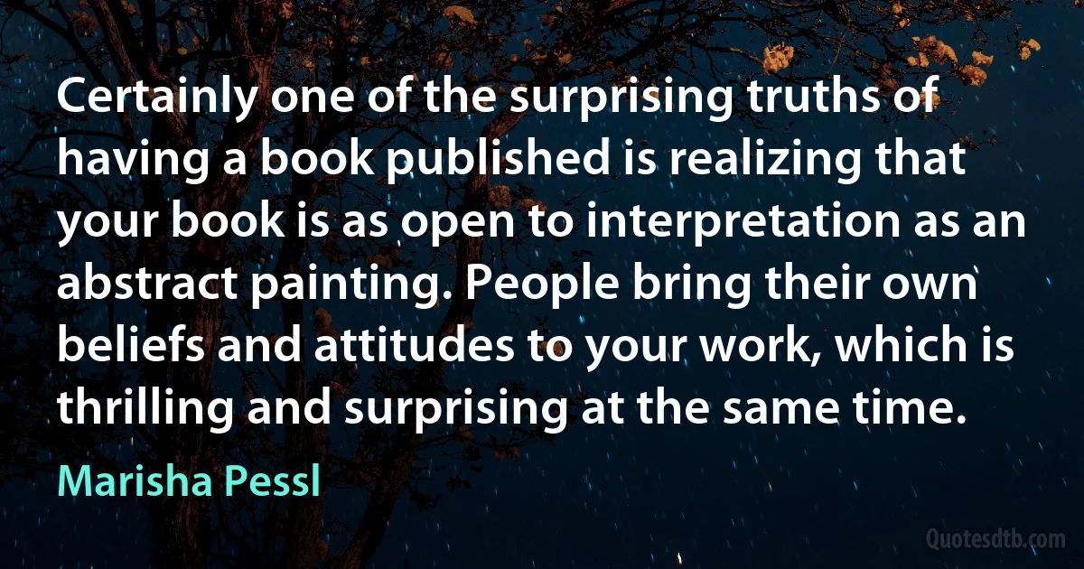 Certainly one of the surprising truths of having a book published is realizing that your book is as open to interpretation as an abstract painting. People bring their own beliefs and attitudes to your work, which is thrilling and surprising at the same time. (Marisha Pessl)