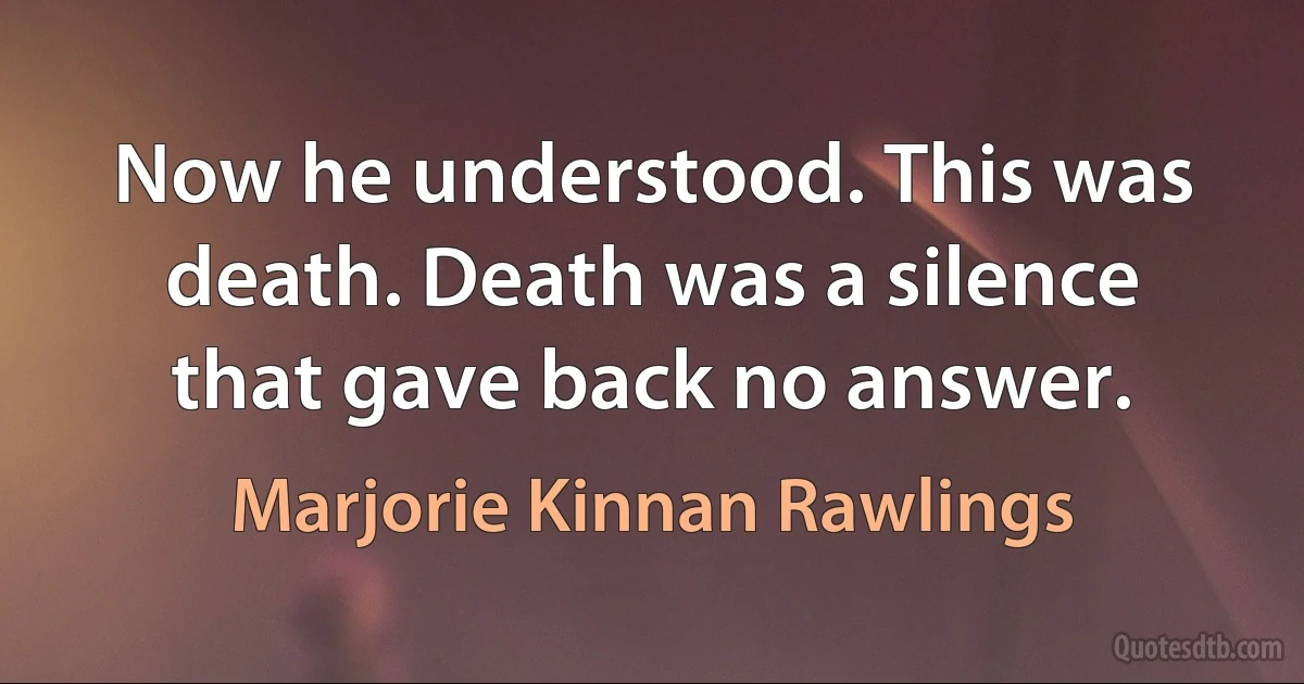 Now he understood. This was death. Death was a silence that gave back no answer. (Marjorie Kinnan Rawlings)