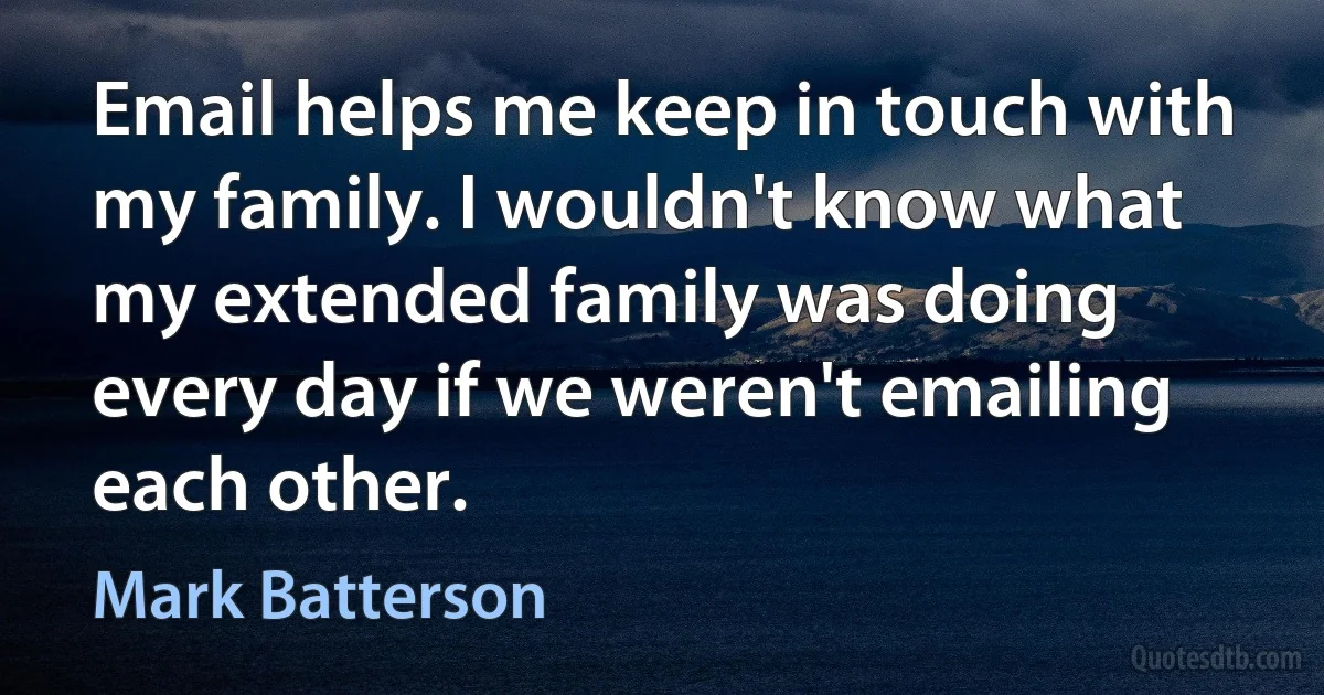 Email helps me keep in touch with my family. I wouldn't know what my extended family was doing every day if we weren't emailing each other. (Mark Batterson)