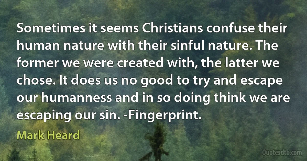 Sometimes it seems Christians confuse their human nature with their sinful nature. The former we were created with, the latter we chose. It does us no good to try and escape our humanness and in so doing think we are escaping our sin. -Fingerprint. (Mark Heard)