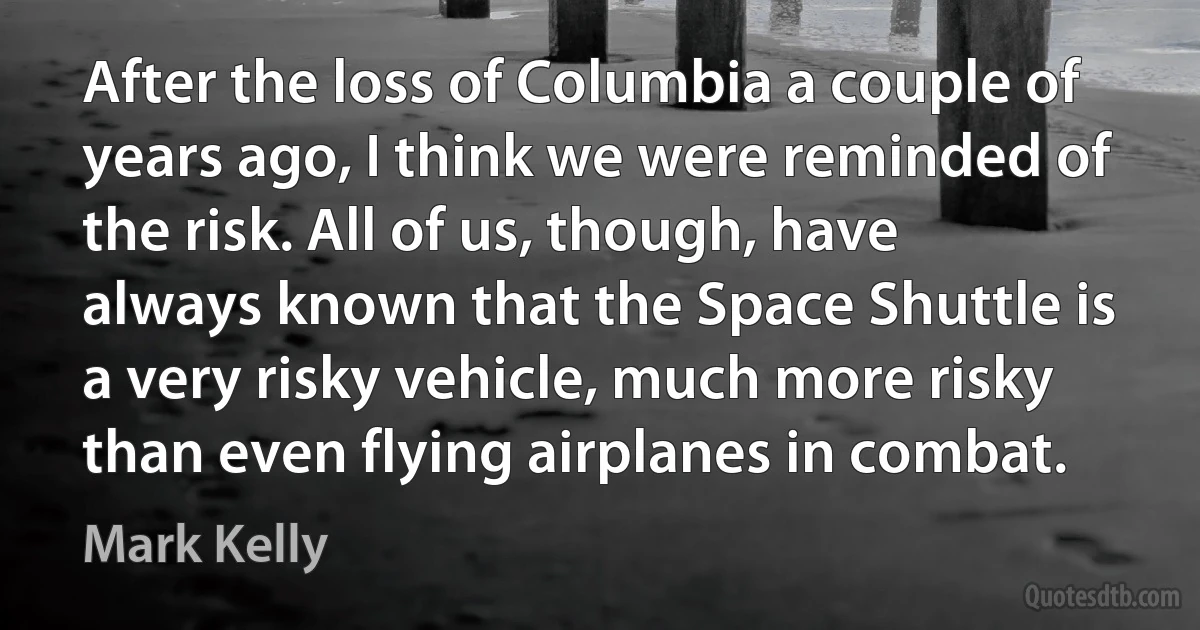 After the loss of Columbia a couple of years ago, I think we were reminded of the risk. All of us, though, have always known that the Space Shuttle is a very risky vehicle, much more risky than even flying airplanes in combat. (Mark Kelly)