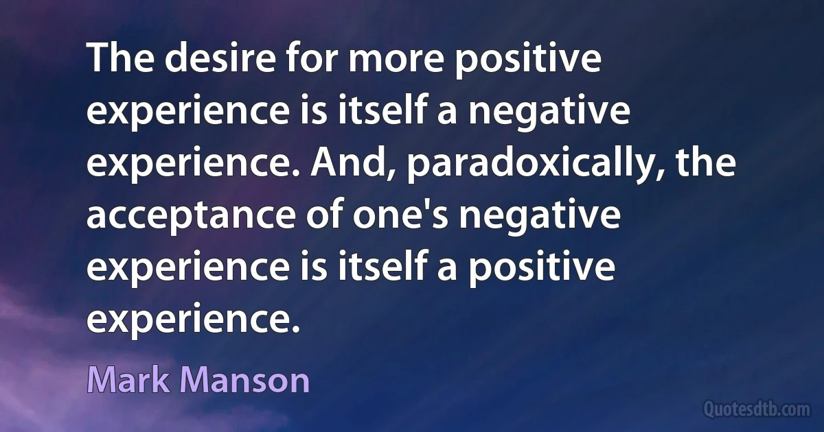 The desire for more positive experience is itself a negative experience. And, paradoxically, the acceptance of one's negative experience is itself a positive experience. (Mark Manson)