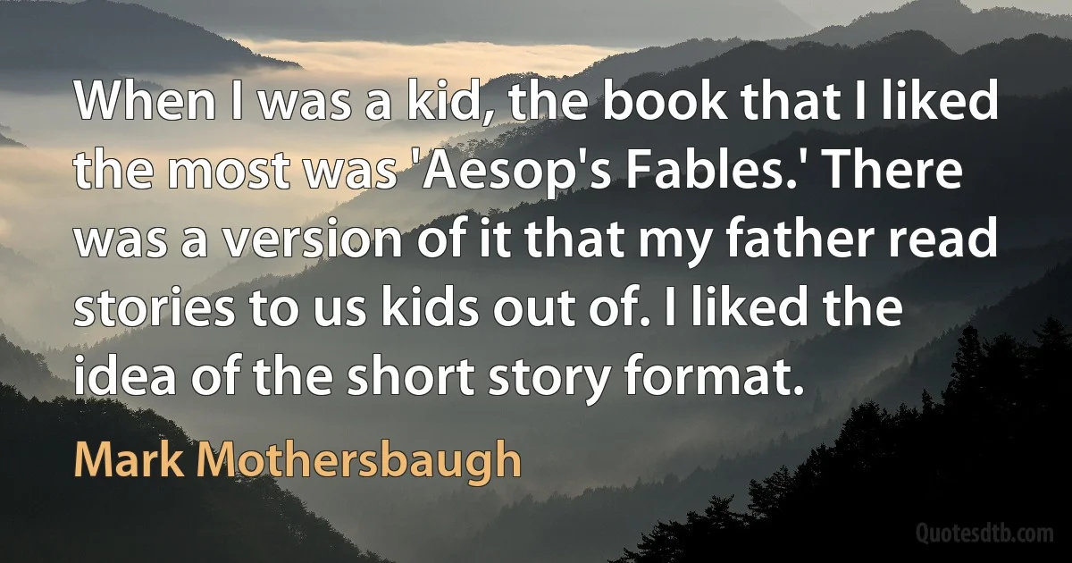 When I was a kid, the book that I liked the most was 'Aesop's Fables.' There was a version of it that my father read stories to us kids out of. I liked the idea of the short story format. (Mark Mothersbaugh)