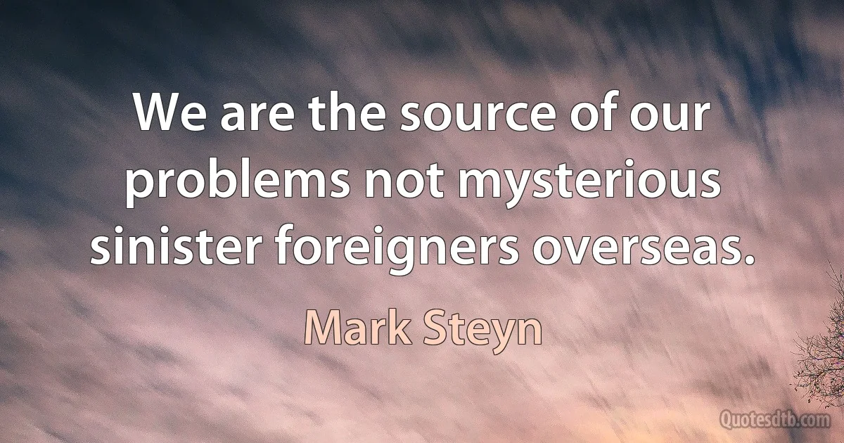 We are the source of our problems not mysterious sinister foreigners overseas. (Mark Steyn)