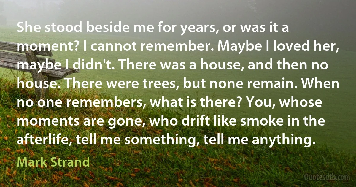 She stood beside me for years, or was it a moment? I cannot remember. Maybe I loved her, maybe I didn't. There was a house, and then no house. There were trees, but none remain. When no one remembers, what is there? You, whose moments are gone, who drift like smoke in the afterlife, tell me something, tell me anything. (Mark Strand)