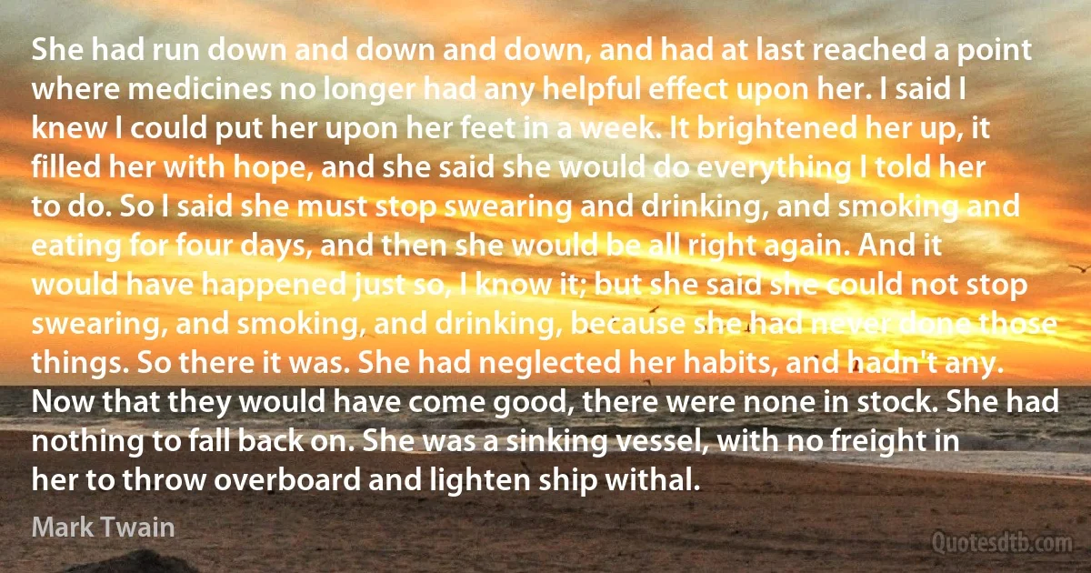 She had run down and down and down, and had at last reached a point where medicines no longer had any helpful effect upon her. I said I knew I could put her upon her feet in a week. It brightened her up, it filled her with hope, and she said she would do everything I told her to do. So I said she must stop swearing and drinking, and smoking and eating for four days, and then she would be all right again. And it would have happened just so, I know it; but she said she could not stop swearing, and smoking, and drinking, because she had never done those things. So there it was. She had neglected her habits, and hadn't any. Now that they would have come good, there were none in stock. She had nothing to fall back on. She was a sinking vessel, with no freight in her to throw overboard and lighten ship withal. (Mark Twain)