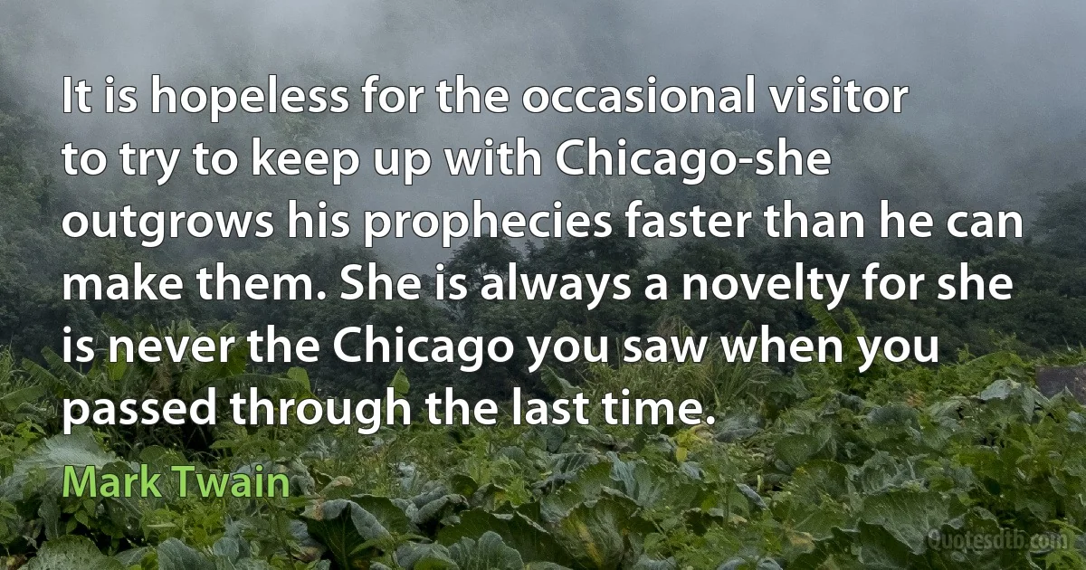 It is hopeless for the occasional visitor to try to keep up with Chicago-she outgrows his prophecies faster than he can make them. She is always a novelty for she is never the Chicago you saw when you passed through the last time. (Mark Twain)