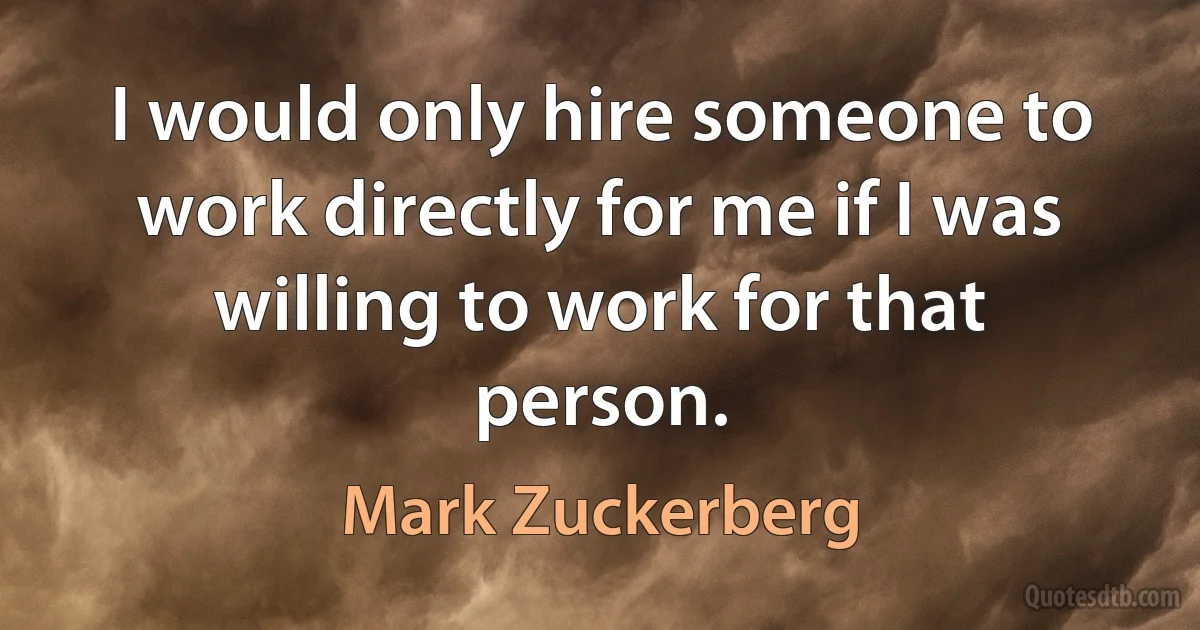 I would only hire someone to work directly for me if I was willing to work for that person. (Mark Zuckerberg)