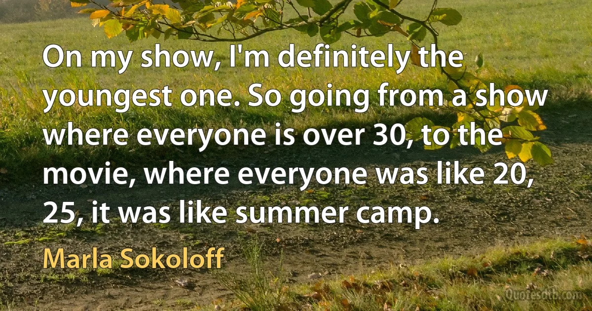 On my show, I'm definitely the youngest one. So going from a show where everyone is over 30, to the movie, where everyone was like 20, 25, it was like summer camp. (Marla Sokoloff)