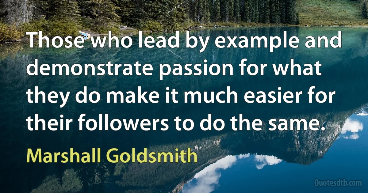 Those who lead by example and demonstrate passion for what they do make it much easier for their followers to do the same. (Marshall Goldsmith)