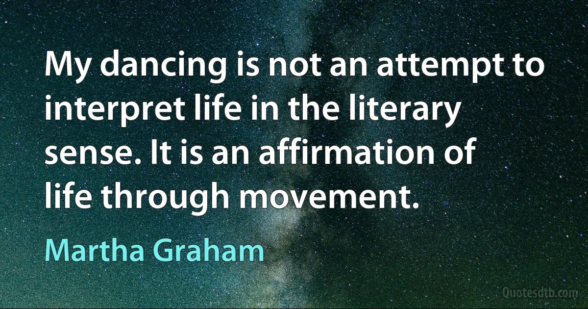 My dancing is not an attempt to interpret life in the literary sense. It is an affirmation of life through movement. (Martha Graham)