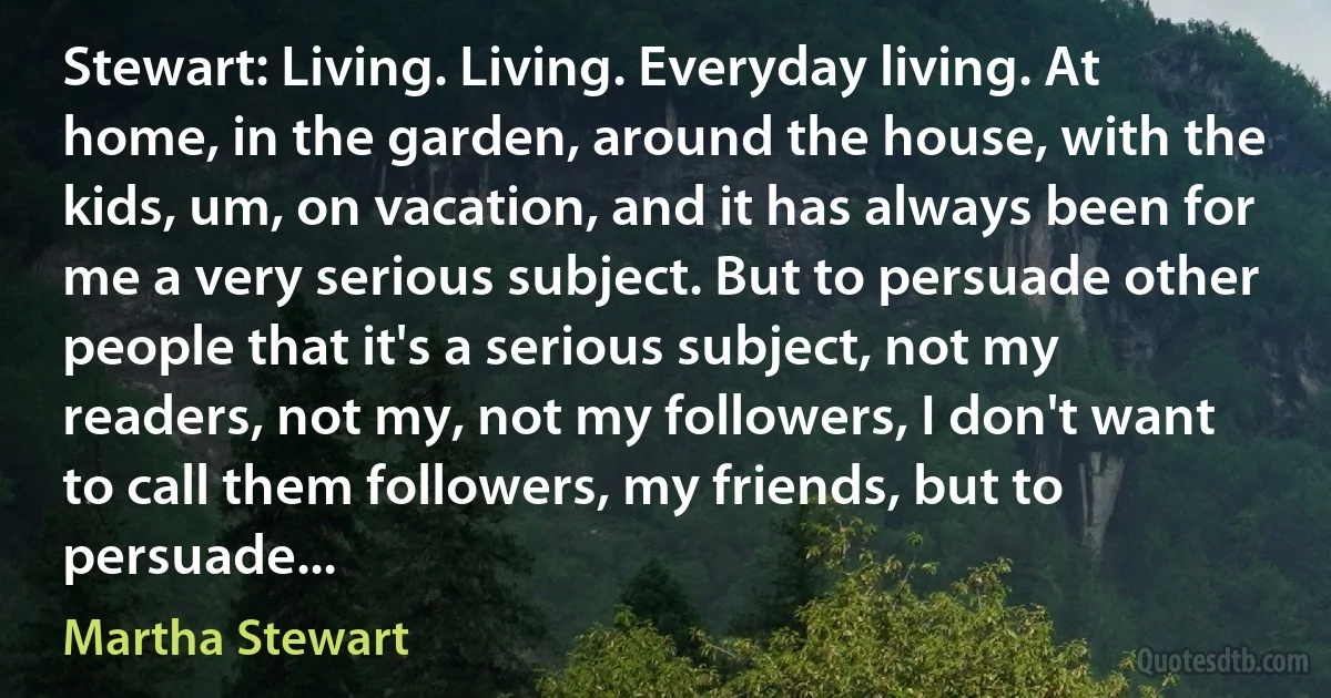 Stewart: Living. Living. Everyday living. At home, in the garden, around the house, with the kids, um, on vacation, and it has always been for me a very serious subject. But to persuade other people that it's a serious subject, not my readers, not my, not my followers, I don't want to call them followers, my friends, but to persuade... (Martha Stewart)