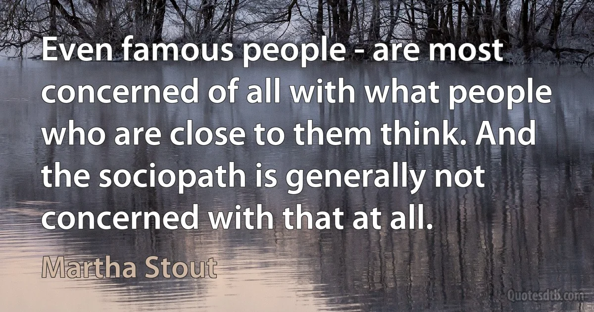 Even famous people - are most concerned of all with what people who are close to them think. And the sociopath is generally not concerned with that at all. (Martha Stout)