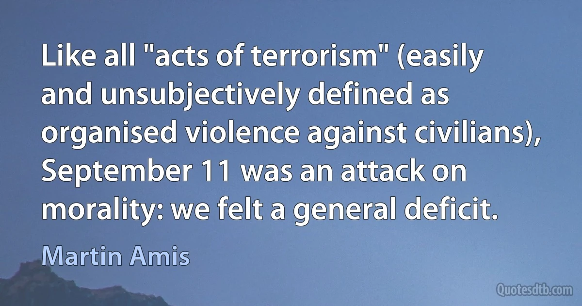 Like all "acts of terrorism" (easily and unsubjectively defined as organised violence against civilians), September 11 was an attack on morality: we felt a general deficit. (Martin Amis)