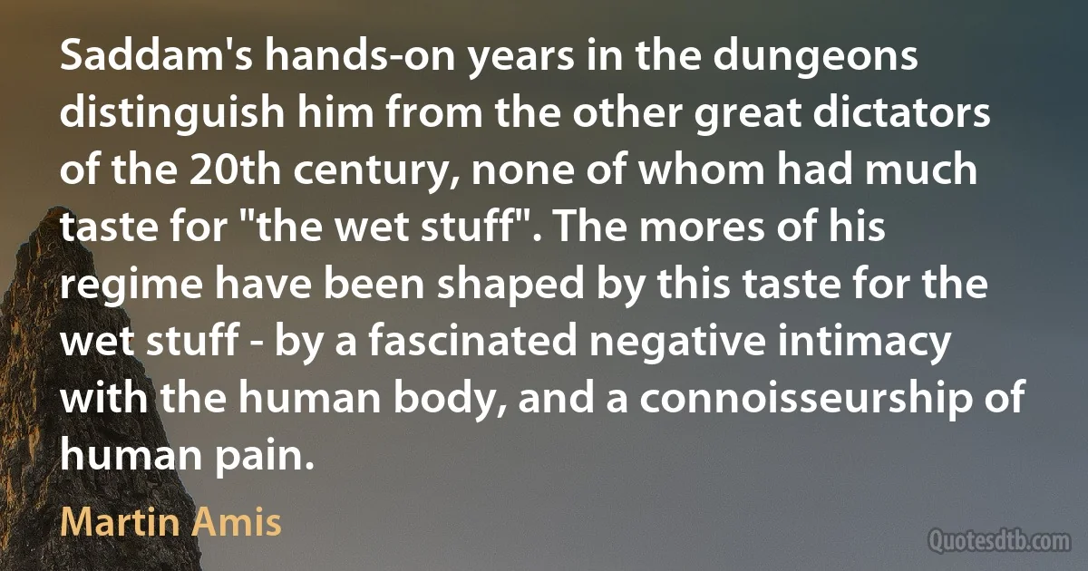 Saddam's hands-on years in the dungeons distinguish him from the other great dictators of the 20th century, none of whom had much taste for "the wet stuff". The mores of his regime have been shaped by this taste for the wet stuff - by a fascinated negative intimacy with the human body, and a connoisseurship of human pain. (Martin Amis)