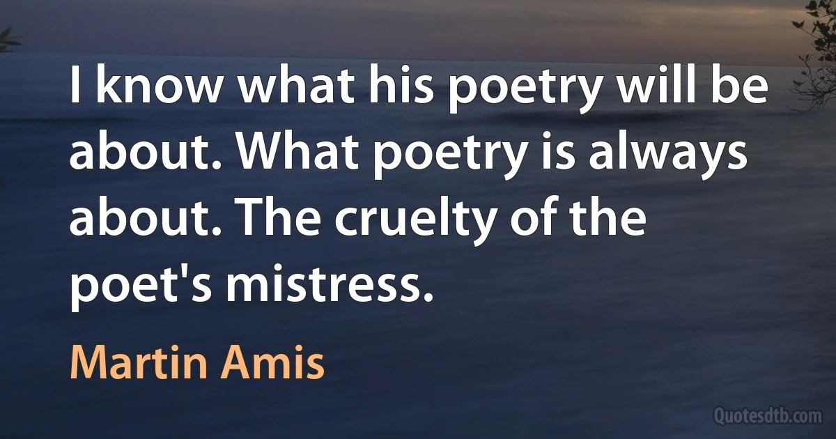 I know what his poetry will be about. What poetry is always about. The cruelty of the poet's mistress. (Martin Amis)