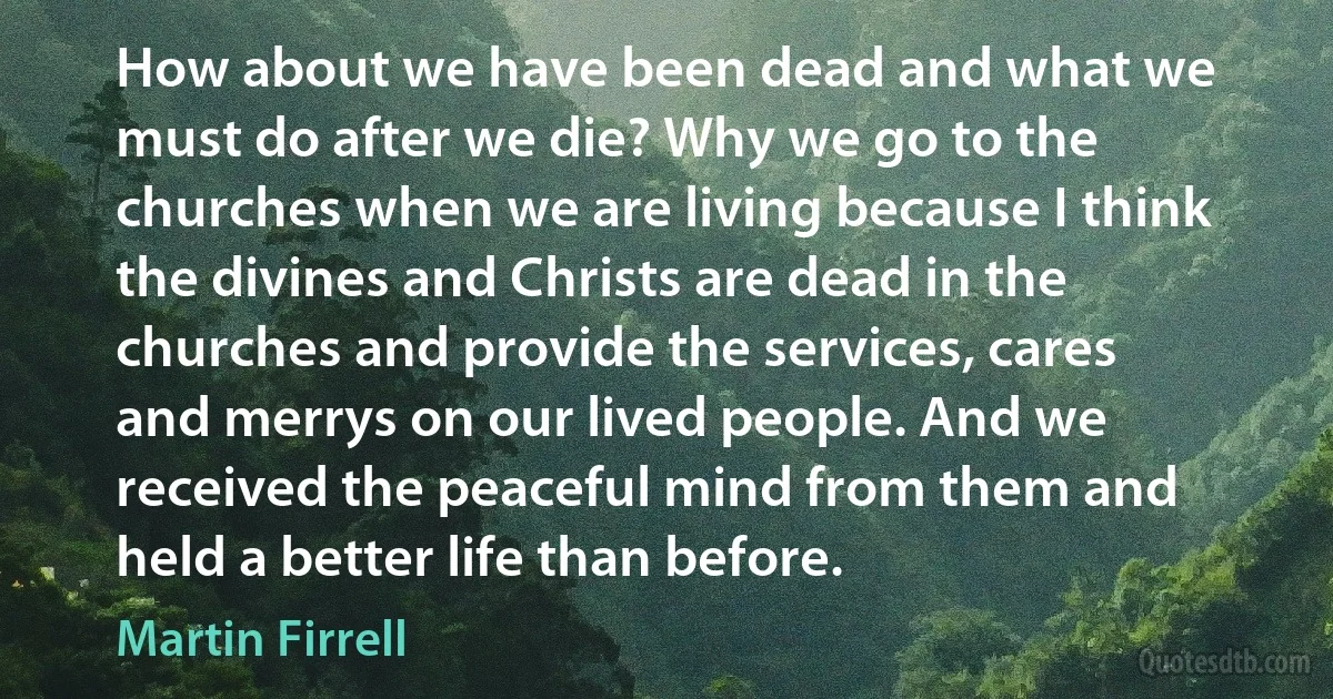 How about we have been dead and what we must do after we die? Why we go to the churches when we are living because I think the divines and Christs are dead in the churches and provide the services, cares and merrys on our lived people. And we received the peaceful mind from them and held a better life than before. (Martin Firrell)