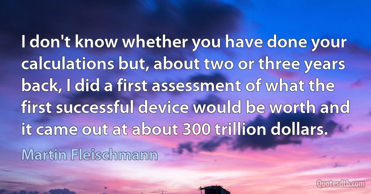 I don't know whether you have done your calculations but, about two or three years back, I did a first assessment of what the first successful device would be worth and it came out at about 300 trillion dollars. (Martin Fleischmann)