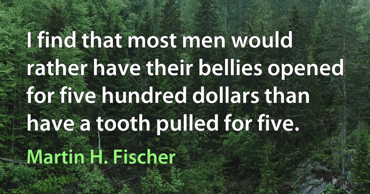 I find that most men would rather have their bellies opened for five hundred dollars than have a tooth pulled for five. (Martin H. Fischer)