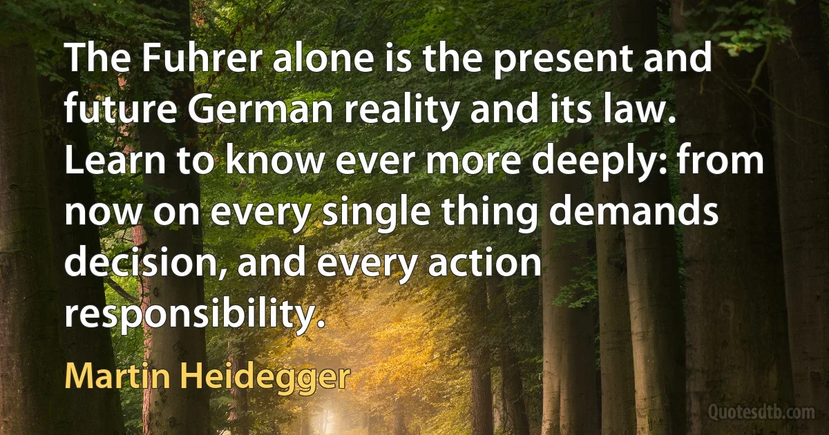 The Fuhrer alone is the present and future German reality and its law. Learn to know ever more deeply: from now on every single thing demands decision, and every action responsibility. (Martin Heidegger)